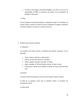 40
 Vía física: Para aquellas solicitudes entregadas a los CSI en Lima y a los
responsables de RRHH en provincias de acuerdo con el cronograma de
entrega de información.
c.7 Pago
Una vez aprobada la solicitud de préstamo, se efectuará el pago el 15 de febrero de
manera masiva, y durante los meses de marzo a septiembre los pagos se realizarán
de manera individual vía abono en cuenta a fin de mes.
d. Préstamo para estudios superiores
d.1 Requisitos
Los requisitos para poder solicitar un préstamo para estudios superiores son los
siguientes:
 Tener contrato a plazo fijo o indeterminado
 Laborar por más de 6 meses en la empresa
 Haber superado el periodo de prueba. (3 meses)
 Haber cancelado el 70% del préstamo anterior (si fuera el caso).
 El descuento mensual de sus haberes no podrá ser mayor al 40% del haber
neto.
d.2 Importe
El importe máximo del préstamo será de una remuneración básica mensual.
El saldo de un préstamo actual más un préstamo anterior no excederá una
remuneración básica.
d.3 Descuentos
 