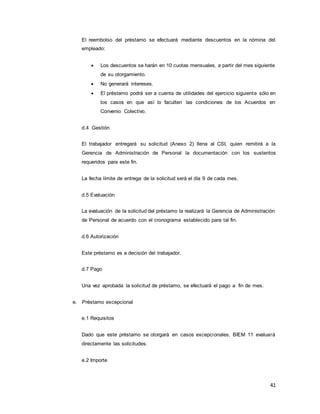 41
El reembolso del préstamo se efectuará mediante descuentos en la nómina del
empleado:
 Los descuentos se harán en 10 cuotas mensuales, a partir del mes siguiente
de su otorgamiento.
 No generará intereses.
 El préstamo podrá ser a cuenta de utilidades del ejercicio siguiente sólo en
los casos en que así lo faculten las condiciones de los Acuerdos en
Convenio Colectivo.
d.4 Gestión
El trabajador entregará su solicitud (Anexo 2) llena al CSI, quien remitirá a la
Gerencia de Administración de Personal la documentación con los sustentos
requeridos para este fin.
La fecha límite de entrega de la solicitud será el día 9 de cada mes.
d.5 Evaluación
La evaluación de la solicitud del préstamo la realizará la Gerencia de Administración
de Personal de acuerdo con el cronograma establecido para tal fin.
d.6 Autorización
Este préstamo es a decisión del trabajador.
d.7 Pago
Una vez aprobada la solicitud de préstamo, se efectuará el pago a fin de mes.
e. Préstamo excepcional
e.1 Requisitos
Dado que este préstamo se otorgará en casos excepcionales, BIEM 11 evaluará
directamente las solicitudes.
e.2 Importe
 