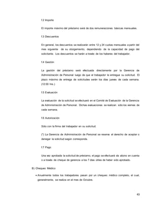 43
f.2 Importe
El importe máximo del préstamo será de dos remuneraciones básicas mensuales.
f.3 Descuentos
En general, los descuentos se realizarán entre 12 y 24 cuotas mensuales a partir del
mes siguiente de su otorgamiento, dependiendo de la capacidad de pago del
solicitante. Los descuentos se harán a través de los haberes del trabajador.
f.4 Gestión
La gestión del préstamo será efectuada directamente por la Gerencia de
Administración de Personal luego de que el trabajador le entregue su solicitud. El
plazo máximo de entrega de solicitudes serán los días jueves de cada semana.
(12:00 hrs.)
f.5 Evaluación
La evaluación de la solicitud se efectuará en el Comité de Evaluación de la Gerencia
de Administración de Personal. Dichas evaluaciones se realizan sólo los viernes de
cada semana.
f.6 Autorización
Sólo con la firma del trabajador en su solicitud.
(*) La Gerencia de Administración de Personal se reserva el derecho de aceptar o
denegar la solicitud según corresponda.
f.7 Pago
Una vez aprobada la solicitud de préstamo, el pago se efectuará vía abono en cuenta
o a través de cheque de gerencia a los 7 días útiles de haber sido aprobado.
B) Chequeo Médico
 Anualmente todos los trabajadores pasan por un chequeo médico completo, el cual,
generalmente, se realiza en el mes de Octubre.
 