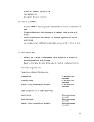 45
Nombre de: Telefónica del Perú S.A.A
RUC: 20100017491
Descripción: Servicios Funerarios
F) Fondo de Ayuda Mutua
 El aporte al FAM es mensual y variable dependiendo del número de fallecidos en el
mes.
 En caso de fallecimiento de un dependiente el trabajador recibe la suma de S/.
15,000.
 En caso de fallecimiento del trabajador sus herederos legales reciben la suma
de S/. 30,000.
 Las inscripciones y/o modificaciones se realizan una vez al año en el mes de Junio.
G) Seguro de Vida "Ley"
 Beneficio que se otorga a los trabajadores desde el primer día de labores y es
asumido íntegramente por la empresa.
 Cubre contingencias derivadas de los casos de muerte o invalidez permanente.
Los montos asegurados son:
Trabajador con más de 4 años de servicio:
Muerte Natural 20 remuneraciones
mensuales
Muerte Accidental 40 remuneraciones
mensuales
Invalidez Total y Permanente por accidente 40 remuneraciones
mensuales
Trabajador con menos de 4 años de servicio:
Muerte Natural 24 remuneraciones
mensuales
Muerte Accidental 24 remuneraciones
mensuales
Invalidez Total y Permanente por accidente 24 remuneraciones
mensuales
 