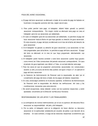 47
PAGO DEL BONO VACACIONAL
a. El pago del bono vacacional se efectuará a través de la cuenta de pago de haberes en
la primera o la segunda quincena del mes, según sea el caso.
b. Para poder percibir este pago, el trabajador deberá haber ganado su periodo
vacacional correspondiente. Por ningún motivo se efectuará este pago en caso el
trabajador goce de sus vacaciones por adelantado.
c. En caso un trabajador goce de sus vacaciones por adelantado, no percibirá el pago del
bono vacacional hasta la fecha en que haya ganado su derecho de goce vacacional.
En esta situación, el pago del bono se efectuará en el mes de la fecha del derecho de
goce vacacional.
d. Si el trabajador ha ganado su derecho de goce vacacional y sus vacaciones no han
sido programadas para dicha fecha, no percibirá el pago del bono vacacional. El pago
del bono se efectuará en el mes en que haya programado efectivamente sus
vacaciones.
e. El trabajador podrá hacerse acreedor a este bono vacacional cuando haya gozado
como mínimo de 7 días consecutivos del periodo vacacional correspondiente. En caso
el periodo de goce registrado sea inferior a 7 días, no se hará efectivo este pago.
f. Para los casos en que se programen promociones vacacionales (no consecutivas)
durante un año y la suma de dichos días pudiera ser igual o mayor a 7, no aplicará el
pago del bono vacacional.
g. La Gerencia de Administración de Personal será la responsable de velar por el
cumplimiento del pago del bono a través de los pagos de haberes respectivos.
h. En caso, exista algún problema en el proceso operativo, la Gerencia de Administración
de Personal será la responsable de efectuar las verificaciones del caso y las
coordinaciones necesarias para esta atención.
i. De existir excepciones, éstas deberán contar con los sustentos respectivos y serán
aprobadas únicamente por la Dirección de Recursos Humanos.
RESPONSABILIDAD DE LOS JEFES Y LOS TRABAJADORES
a. La contingencia de montos indemnizatorios por el uso no oportuno del descanso físico
vacacional es responsabilidad del jefe y del trabajador.
b. Por su parte, el trabajador está en la obligación de hacer efectivo su descanso
vacacional en la oportunidad establecida por acuerdo de partes o por decisión de la
empresa. En caso contrario, si luego de las revisiones respectivas se determina que
 