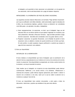 48
el trabajador ya ha percibido el bono vacacional con anterioridad y no ha gozado de
sus vacaciones, éste le será descontado de su pago de haberes respectivo.
INFRACCIONES A LA NORMATIVA DE PAGO DEL BONO VACACIONAL
Las siguientes acciones implican infracciones a la normativa “Pago del Bono Vacacional”,
por lo que se calificarán como faltas laborales, serán sancionadas según la naturaleza de
la falta y las circunstancias objetivas, pudiendo incluso su reiteración ser considerada
como falta grave y es aplicable a los jefes y trabajadores:
a. Hacer reprogramaciones de vacaciones, es decir, que el trabajador haga uso del
descanso físico en una fecha distinta a la que aparece registrada en el sistema y que
fuera previamente informada a Recursos Humanos, luego de haber percibido el pago
del bono vacacional. Esta falta será considerada como muy grave desde su inicio.
b. Programar vacaciones sin gozarlas físicamente, con la finalidad de percibir el bono
vacacional como un adelanto a manera de ayuda económica por el motivo que fuere.
En este sentido, no podrá aceptarse ninguna justificación o sustento que ampare el
pago del bono vacacional como adelanto.
C) Bono por disponibilidad
NATURALEZA DE LA BONIFICACIÓN
El bono obedece a la disponibilidad que tiene el trabajador para la coordinación de la
atención técnica y especializada de una incidencia en la red y/o los sistemas de la red de
manera no presencial. Esta disponibilidad es programada por el área y está al servicio de
la empresa y se da por necesidad de servicio.
Cabe resaltar que el trabajador en el ejercicio de esta disponibilidad puede efectuar
coordinaciones telefónicas y vía acceso remoto a los servidores, infraestructura o
sistemas de la empresa puede efectuar algunas operaciones para resolver o derivar la
solución de la incidencia a otra área, razón por la cual es viable la atención de la
incidencia a cualquier hora del día.
El bono por disponibilidad tiene carácter remunerativo y está sujeto a todos los
descuentos, retenciones y aportes que establece la ley para estos efectos.
ALCANCE
 