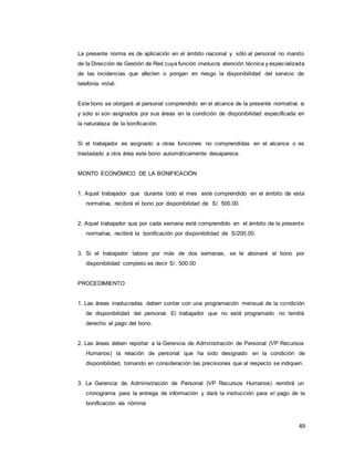 49
La presente norma es de aplicación en el ámbito nacional y sólo al personal no mando
de la Dirección de Gestión de Red cuya función involucra atención técnica y especializada
de las incidencias que afecten o pongan en riesgo la disponibilidad del servicio de
telefonía móvil.
Este bono se otorgará al personal comprendido en el alcance de la presente normativa si
y sólo si son asignados por sus áreas en la condición de disponibilidad especificada en
la naturaleza de la bonificación.
Si el trabajador es asignado a otras funciones no comprendidas en el alcance o es
trasladado a otra área este bono automáticamente desaparece.
MONTO ECONÓMICO DE LA BONIFICACIÓN
1. Aquel trabajador que durante todo el mes esté comprendido en el ámbito de esta
normativa, recibirá el bono por disponibilidad de S/. 500.00.
2. Aquel trabajador que por cada semana esté comprendido en el ámbito de la presente
normativa, recibirá la bonificación por disponibilidad de S/200.00.
3. Si el trabajador labora por más de dos semanas, se le abonará el bono por
disponibilidad completo es decir S/. 500.00
PROCEDIMIENTO
1. Las áreas involucradas deben contar con una programación mensual de la condición
de disponibilidad del personal. El trabajador que no esté programado no tendrá
derecho al pago del bono.
2. Las áreas deben reportar a la Gerencia de Administración de Personal (VP Recursos
Humanos) la relación de personal que ha sido designado en la condición de
disponibilidad, tomando en consideración las precisiones que al respecto se indiquen.
3. La Gerencia de Administración de Personal (VP Recursos Humanos) remitirá un
cronograma para la entrega de información y dará la instrucción para el pago de la
bonificación vía nómina
 