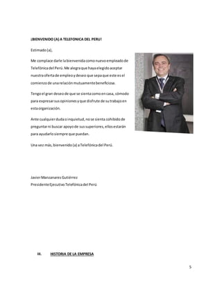 5
¡BIENVENIDO (A) A TELEFONICA DEL PERU!
Estimado(a),
Me complace darle labienvenidacomonuevoempleadode
Telefónicadel Perú.Me alegraque hayaelegidoaceptar
nuestraofertade empleoydeseo que sepaque este esel
comienzode unarelaciónmutuamentebeneficiosa.
Tengoel gran deseode que se sientacomoencasa, cómodo
para expresarsusopinionesyque disfrute de sutrabajoen
estaorganización.
Ante cualquierdudaoinquietud,nose sienta cohibidode
preguntarni buscar apoyode sussuperiores,ellosestarán
para ayudarlosiempre que puedan.
Una vez más,bienvenido(a) aTelefónicadel Perú.
JavierManzanares Gutiérrez
PresidenteEjecutivoTelefónicadel Perú
III. HISTORIA DE LA EMPRESA
 
