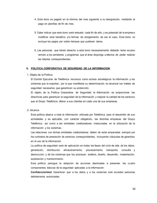 50
4. Este bono se pagará en la nómina del mes siguiente a su designación, mediante el
pago en planillas de fin de mes.
5. Cabe indicar que este bono será revisado cada fin de año, y es potestad de la empresa
modificar este beneficio y/o formas de otorgamiento de ser el caso. Este bono no
excluye los pagos por sobre tiempos que pudieran darse.
6. Las personas que tienen derecho a este bono necesariamente deberán tener acceso
remoto a los servidores y programas que el área disponga a efectos de poder realizar
las labores correspondientes.
6. POLITICA CORPORATIVA DE SEGURIDAD DE LA INFORMACION
1. Objeto de la Política
El Comité Ejecutivo de Telefónica reconoce como activos estratégicos la información y los
sistemas que la soportan, por lo que manifiesta su determinación en alcanzar los niveles de
seguridad necesarios que garanticen su protección.
El objeto de la Política Corporativa de Seguridad la Información es proporcionar las
directrices para garantizar la seguridad de la información y mejorar la calidad de los servicios
que el Grupo Telefónica ofrece a sus clientes en cada una de sus empresas.
2. Alcance
Esta política abarca a toda la información utilizada por Telefónica para el desarrollo de sus
actividades y es aplicable, con carácter obligatorio, las distintas empresas del Grupo
Telefónica, así como a las entidades colaboradoras involucradas en la utilización de la
información y los sistemas.
Las relaciones con dichas entidades colaboradoras deben de estar amparadas siempre por
los contratos de prestación de servicios correspondientes, incluyendo cláusulas de garantías
en el uso de la información.
La política de seguridad será de aplicación en todas las fases del ciclo de vida de los datos:
generación, distribución, almacenamiento, procesamiento, transporte, consulta y
destrucción; y de los sistemas que los procesan: análisis, diseño, desarrollo, implantación,
explotación y mantenimiento.
Esta política persigue la adopción de acciones destinadas a preservar las cuatro
componentes básicas de la seguridad aplicadas a la información:
Confidencialidad: Garantizar que a los datos y a los sistemas solo accedan personas
debidamente autorizadas.
 