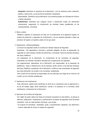 51
Integridad: Garantizar la exactitud de la información y de los sistemas contra alteración,
pérdida o destrucción, ya sea de forma accidental o fraudulenta.
Disponibilidad: Garantizar que la información y los sistemas pueden ser utilizados en la forma
y tiempo requeridos.
Auditabilidad: Garantizar que cualquier acción o transacción pueda ser relacionada
unívocamente asegurando el cumplimiento de controles claves establecidos en las
correspondientes normativas.
3. Marco Jurídico
Telefónica adquiere el compromiso de velar por el cumplimiento de la legislación vigente en
materia de protección y seguridad de la información y de los sistemas aplicable a todos sus
procesos de negocio en aquellos países en los que opere.
4. Organización y Responsabilidades
La función de seguridad reside en la Dirección General Adjunta de Seguridad
Corporativa. Con dependencia funcional y autoridad delegada de ésta, el responsable de
seguridad en cada empresa canaliza las directrices y normativas hacia las distintas empresas
del Grupo Telefónica.
Los propietarios de la información, en cumplimiento de las normativas de seguridad,
implantarán los controles necesarios asistidos por la organización de seguridad.
Las organizaciones depositarias de la información son responsables de la seguridad de
plataformas, redes e infraestructura de los sistemas, dando servicio a las distintas empresas
del Grupo Telefónica propietarias de la información, conforme a las necesidades de seguridad
que estas demanden de acuerdo a las normativas establecidas.
Todo usuario de los sistemas es responsable del uso adecuado que haga de los mismos y de
cumplir con los controles establecidos.
5. Clasificación de la Información
Toda información deberá estar clasificada en virtud de su importancia para la organización y
ha de ser tratada según dicha clasificación, acorde a lo dispuesto en la normativa sobre
clasificación y tratamiento de la información.
6. Aplicación de la Política de Seguridad
Con objeto de poder aplicar las líneas de actuación expuestas en esta política, se precisa la
definición, elaboración, implantación y mantenimiento de planes de seguridad, tanto de ámbito
corporativo como en cada empresa del Grupo, que recojan:
• El conjunto de normativas, estándares, guías y procedimientos operativos que determinen
la forma adecuada de actuar en materia de seguridad.
 