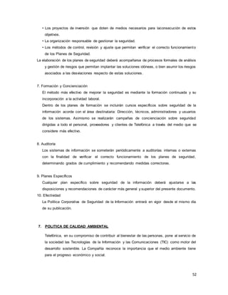 52
• Los proyectos de inversión que doten de medios necesarios para laconsecución de estos
objetivos.
• La organización responsable de gestionar la seguridad.
• Los métodos de control, revisión y ajuste que permitan verificar el correcto funcionamiento
de los Planes de Seguridad.
La elaboración de los planes de seguridad deberá acompañarse de procesos formales de análisis
y gestión de riesgos que permitan implantar las soluciones idóneas, o bien asumir los riesgos
asociados a las desviaciones respecto de estas soluciones.
7. Formación y Concienciación
El método más efectivo de mejorar la seguridad es mediante la formación continuada y su
incorporación a la actividad laboral.
Dentro de los planes de formación se incluirán cursos específicos sobre seguridad de la
información acorde con el área destinataria: Dirección, técnicos, administradores y usuarios
de los sistemas. Asimismo se realizarán campañas de concienciación sobre seguridad
dirigidas a todo el personal, proveedores y clientes de Telefónica a través del medio que se
considere más efectivo.
8. Auditoría
Los sistemas de información se someterán periódicamente a auditorías internas o externas
con la finalidad de verificar el correcto funcionamiento de los planes de seguridad,
determinando grados de cumplimiento y recomendando medidas correctoras.
9. Planes Específicos
Cualquier plan específico sobre seguridad de la información deberá ajustarse a las
disposiciones y recomendaciones de carácter más general y superior del presente documento.
10. Efectividad
La Política Corporativa de Seguridad de la Información entrará en vigor desde el mismo día
de su publicación.
7. POLITICA DE CALIDAD AMBIENTAL
Telefónica, en su compromiso de contribuir al bienestar de las personas, pone al servicio de
la sociedad las Tecnologías de la Información y las Comunicaciones (TIC) como motor del
desarrollo sostenible. La Compañía reconoce la importancia que el medio ambiente tiene
para el progreso económico y social.
 