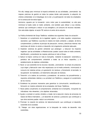 53
Por ello, trabaja para minimizar el impacto ambiental de sus actividades, promoviendo las
mejores prácticas de gestión en todos los países donde está presente; la adopción de
criterios ambientales en el despliegue de la red; y la participación de todos los empleados
en la consecución de estos logros.
Asimismo, apuesta por la innovación como motor para la sostenibilidad, no sólo para
minimizar la huella sobre el medio ambiente, sino también para ofrecer a sus clientes,
servicios que contribuyen a reducir el uso energético y el consumo de recursos naturales.
Con este doble objetivo el sector TIC está en el centro de la solución.
La Política Ambiental del Grupo Telefónica establece las siguientes líneas de actuación:
1. Garantizar el cumplimiento de la legalidad vigente y de todos aquellos compromisos
voluntarios que Telefónica suscriba en materia de medio ambiente; y adoptar, de forma
complementaria y conforme al principio de precaución, normas y directrices internas más
restrictivas allí donde no existe un desarrollo de la legislación ambiental adecuado.
2. Implantar sistemas de gestión ambiental que prevengan y reduzcan los impactos
negativos que las actividades e infraestructuras puedan causar sobre el medio ambiente,
identificando y extendiendo las mejores prácticas en todo el Grupo.
3. Aplicar la mejora continua en toda la Compañía, mediante la evaluación sistemática y
periódica del comportamiento ambiental a través de un índice específico, y el
establecimiento de objetivos ambientales.
4. Hacer un uso sostenible de los recursos naturales, promoviendo la compra de productos
cuyo origen y fabricación sean más respetuosos con el medio ambiente; minimizando el
consumo de materias primas y la generación de residuos; y fomentando el reciclado, la
recuperación de materiales y el tratamiento adecuado de residuos.
5. Transmitir a la cadena de suministro y proveedores de servicios los procedimientos y
requisitos ambientales relativos a su actividad con Telefónica y asegurar el cumplimiento
de los mismos.
6. Establecer los procesos necesarios para garantizar la comunicación, sensibilización y
formación en materia ambiental de los empleados del Grupo Telefónica.
7. Hacer público anualmente el comportamiento ambiental de la Compañía, incluyendo los
indicadores más relevantes y los objetivos alcanzados.
8. Ayudar a combatir el cambio climático, a través de la reducción interna de emisiones de
Gases de Efecto Invernadero, y el desarrollo de servicios y productos que contribuyan a
que otros sectores puedan reducir sus emisiones.
9. Promover la creación de servicios de telecomunicación que contribuyan al desarrollo
sostenible de la sociedad.
10. Trabajar con otras organizaciones en la búsqueda de modos de desarrollo más
sostenibles.
 