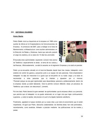 54
XVI. HISTORIAS CELEBRES
Pedro Oballe
Pedro Oballe inició su trayectoria en la empresa en 1998 como
auxiliar de oficina en la Vicepresidencia de Comunicaciones de
Empresa. A comienzos del 2007, paso a trabajar en el área de
Mantenimiento e Infraestructura como auxiliar administrativo en
la Dirección de Redes y Sistemas, hasta que este año postuló
al cargo de analista y en un plazo de 15 días fue promovido.
Él buscaba otras oportunidades esperando conocer más acerca
de Telefónica especialmente le atraía el tema de los costos y
las finanzas. Afortunadamente, se abrió la vacante en el segmento Empresas y no dudó en postular.
Pedro ya se encuentra ubicado en el local de Basadre desde hace tres meses, trabajando como
analista de control de gastos y proyectos junto a un equipo de seis personas. Este emprendedo r
trabajador no dejó de mencionar lo a gusto que se encuentra en su nuevo cargo y no duda en
recomendar a otras personas que lo intenten y apuesten por sí mismos:
“Postulen porque es una gran oportunidad para desarrollarse personal y profesionalmente dentro de
la empresa donde ya están laborando. Esto te permite conocer diferente áreas y/o procesos de
Telefónica que a veces uno desconoce”, comentó.
Por otro lado, Pedro destacó la gran variedad de oportunidades que la empresa ofrece a su personal,
que permite que el trabajador no se quede estancado en un lugar sino que logre continuamente
superarse, y sobre la rapidez del proceso el cual lo ha dejado bastante satisfecho.
Finalmente, agradeció el apoyo recibido por su nueva área y por todo el conocimiento que le están
impartiendo. Al igual que Pedro, dieciocho colaboradores de distintas áreas han sido promovidos,
recientemente, como analistas. Atrévete a postular mediante las publicaciones de los martes y
jueves.
 
