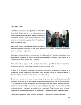 55
Julio Pérez Leyva
Julio Pérez, ingeniero industrial graduado en la Pontificia
Universidad Católica del Perú, fue seleccionado como
nuevo analista de Compras en el proceso de selección
desarrollado para esa plaza en una experiencia que no
dudamos será provechosa para su desarrollo profesional
y que cumplirá con éxito.
Así como él, muchos colaboradores han sido impulsados
a seguir su desarrollo profesional en otras áreas, gracias a que se contaba con información relevante
sobre su formación y experiencia.
Julio ingresó a la compañía como joven ejecutivo de la Supervisión de Prefactura, luego trabajó como
analista en la Supervisión de Análisis de rechazos de Facturación y finalmente como Analista de la
Jefatura de Desarrollo de Productos y Servicios.
“Para mí han sido los mejores 11 años de mi vida, he convivido y aprendido de todos mis compañeros
de quienes me llevo el mejor de los recuerdos”, acota, emocionado Julio.
A la par de su experiencia profesional, ha concluido una maestría en Ingeniería Industrial en la
Universidad Ricardo Palma y en la actualidad cursa el octavo ciclo de la carrera de Derecho y
Ciencias Políticas en la Universidad Peruana Los Andes (UPLA).
Él está muy motivado por el nuevo encargo y luego de agradecer por la confianza depositada ha
prometido poner todo de su parte para el cumplimiento de los objetivos que se le encomienden.
“A mí me animó a postular la convicción de que nunca es tarde para cambiar el rumbo de tu vida,
salir de tu zona de confort y asumir nuevas responsabilidades. Por ahora me encuentro cerrando
temas pendientes y realizando las transferencias respectivas. Tengo muchas ganas de poder
demostrar los conocimientos adquiridos en estos años e ir adaptándome a mis nuevas funciones”.
Julio está muy agradecido por la confianza depositada. Le deseamos la mejor de las suertes.
 