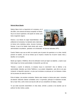 56
Selenia Neyra Zapata
Selenia Neyra inició su trayectoria en la empresa, en el
año 2004, como asesora de tiempo compartido en Atento.
Hoy es la actual supervisora del soporte de ventas para
todo el segmento negocio.
Gracias a sus deseos de seguir desarrollándose como
profesional en la empresa, ha realizado varios diplomados
en temas como marketing, ventas, recursos humanos y
finanzas, lo que la ha llevado hasta donde está, siendo
administradora de profesión, graduada en la Universidad de Ciencias Aplicadas (UPC).
Cuando Selenia supo que se abrió una vacante para el puesto de supervisora en su área, decidió
postular sin dudarlo, uno de los motivos que la impulsó a hacerlo fue el asumir nuevos retos y
desafíos en la compañía.
Desde que ingresó a Telefónica ella se ha esforzado mucho por lograr sus objetivos, y aspira a que
todos tengan las mismas oportunidades de desarrollo que ella tuvo.
“Siempre y cuando te esfuerces, la empresa busca tu crecimiento” dice al referirse a las
oportunidades laborales que brinda Telefónica a sus propios trabajadores, para ella es una gran
motivación al desarrollo personal y un plus que la empresa se preocupe por tus intereses a través
de los procesos de selección interna.
Entre el trabajo y los estudios constantes, Selenia sabe manejar su tiempo para pasar momentos
de diversión realizando diversas actividades como: ir al gimnasio, participar en maratones de baile,
leer un buen libro y salir a tomar una taza de café con sus compañeros de trabajo y amigas.
Tú que estás buscando desarrollarte en otras áreas, anímate y postula a las vacantes que se
publican los días martes y jueves.
 