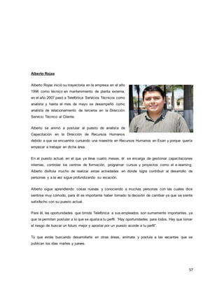 57
Alberto Rojas
Alberto Rojas inició su trayectoria en la empresa en el año
1996 como técnico en mantenimiento de planta externa,
en el año 2007 pasó a Telefónica Servicios Técnicos como
analista y hasta el mes de mayo se desempeñó como
analista de relacionamiento de terceros en la Dirección
Servicio Técnico al Cliente.
Alberto se animó a postular al puesto de analista de
Capacitación en la Dirección de Recursos Humanos
debido a que se encuentra cursando una maestría en Recursos Humanos en Esan y porque quería
empezar a trabajar en dicha área.
En el puesto actual, en el que ya lleva cuatro meses, él se encarga de gestionar capacitaciones
internas, controlar los centros de formación, programar cursos y proyectos como el e-learning.
Alberto disfruta mucho de realizar estas actividades en donde logra contribuir al desarrollo de
personas y a la vez sigue profundizando su vocación.
Alberto sigue aprendiendo cosas nuevas y conociendo a muchas personas con las cuales dice
sentirse muy cómodo, para él es importante haber tomado la decisión de cambiar ya que se siente
satisfecho con su puesto actual.
Para él, las oportunidades que brinda Telefónica a sus empleados son sumamente importantes, ya
que te permiten postular a lo que se ajusta a tu perfil. “Hay oportunidades para todos. Hay que tomar
el riesgo de buscar un futuro mejor y apostar por un puesto acorde a tu perfil”.
Tú que estás buscando desarrollarte en otras áreas, anímate y postula a las vacantes que se
publican los días martes y jueves.
 