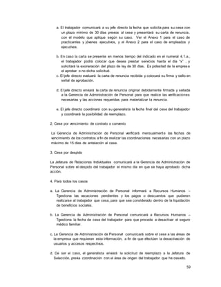 59
a. El trabajador comunicará a su jefe directo la fecha que solicita para su cese con
un plazo mínimo de 30 días previos al cese y presentará su carta de renuncia,
con el modelo que aplique según su caso. Ver el Anexo 1 para el caso de
practicantes y jóvenes ejecutivos, y el Anexo 2 para el caso de empleados y
ejecutivos.
b. En caso la carta se presente en menos tiempo del indicado en el numeral 4.1.a.,
el trabajador podrá colocar que desea prestar servicios hasta el día “x” , y
solicitará la exoneración del plazo de ley de 30 días. Es potestad de la empresa
el aprobar o no dicha solicitud.
c. El jefe directo evaluará la carta de renuncia recibida y colocará su firma y sello en
señal de aprobación.
d. El jefe directo enviará la carta de renuncia original debidamente firmada y sellada
a la Gerencia de Administración de Personal para que realice las verificaciones
necesarias y las acciones requeridas para materializar la renuncia.
e. El jefe directo coordinará con su generalista la fecha final del cese del trabajador
y coordinará la posibilidad de reemplazo.
2. Cese por vencimiento de contrato o convenio
La Gerencia de Administración de Personal verificará mensualmente las fechas de
vencimiento de los contratos a fin de realizar las coordinaciones necesarias con un plazo
máximo de 15 días de antelación al cese.
3. Cese por despido
La Jefatura de Relaciones Individuales comunicará a la Gerencia de Administración de
Personal sobre el despido del trabajador el mismo día en que se haya aprobado dicha
acción.
4. Para todos los casos
a. La Gerencia de Administración de Personal informará a Recursos Humanos –
Tgestiona las vacaciones pendientes y los pagos o descuentos que pudieran
realizarse al trabajador que cesa, para que sea considerado dentro de la liquidación
de beneficios sociales.
b. La Gerencia de Administración de Personal comunicará a Recursos Humanos –
Tgestiona la fecha de cese del trabajador para que proceda a desactivar el seguro
médico familiar.
c. La Gerencia de Administración de Personal comunicará sobre el cese a las áreas de
la empresa que requieran esta información, a fin de que efectúen la desactivación de
usuarios y accesos respectivos.
d. De ser el caso, el generalista enviará la solicitud de reemplazo a la Jefatura de
Selección, previa coordinación con el área de origen del trabajador que ha cesado.
 