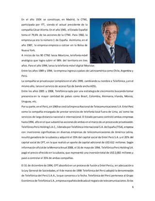 6
En el año 1924 se constituye, en Madrid, la CTNE,
participada por ITT, siendo el actual presidente de la
compañía César Alierta.En el año 1945, el Estado Español
toma el 79,6% de las acciones de la CTNE. Para 1960, la
empresa ya era la número 1 de España. Asimismo,en el
año 1987, la empresa empieza a cotizar en la Bolsa de
Nueva York.
A inicios de los 90 CTNE lanza MoviLine, telefonía móvil
analógica que logra cubrir el 98% del territorio en tres
años. Para el año 1994, lanza la telefonía móvil digital Movistar.
Entre los años 1989 y 1994, la empresa ingresa a países de Latinoamérica como Chile, Argentina y
Perú.
La compañía se privatizapor completoenel año 1999, cambiandosu nombre a Telefónica,yenel
mismo año, lanza el servicio de acceso fijo de banda ancha ADSL.
Entre los años 2005 y 2008, Telefónica opta por una estrategia de crecimiento buscando tomar
presencia en la mayor cantidad de países como Brasil, Colombia, Alemania, Irlanda, México,
Uruguay, etc.
Porsu parte,enel Perú,en1969se creólaEmpresaNacional de TelecomunicacionesS.A.EntelPerú
como la compañía encargada de prestar servicios de telefonía local fuera de Lima, así como los
servicios de larga distancia nacional e internacional. El Estado peruano controló ambas empresas
hasta1994, añoenel que subastólasaccionesde ambasenelmarcode unprocesode privatización.
TelefónicaPerúHoldingS.A.C., lideradaporTelefónicaInternacional S.A.de España(TISA),empresa
con inversiones significativas en diversas empresas de telecomunicaciones de América Latina,
resultó ganadora de la subasta y adquirió el 35% del capital social de Entel Perú S.A. y el 20% del
capital social de CPT, en la que realizó un aporte de capital adicional de US$ 612 millones. Según
informaciónoficialde laMemoriaAnual 2008, el 16 de mayode 1994, TelefónicaPerúHoldingS.A.
pagó el precio ofrecido en la subasta, que representó una inversióntotal de US$ 2,002 millones y
pasó a controlar el 35% de ambas compañías.
El 31 de diciembre de 1994, CPT absorbióen un procesode fusióna Entel Perúy, en adecuacióna
la Ley General de Sociedades,el 9 de marzo de 1998 Telefónica del Perú adoptó la denominación
de Telefónica del Perú S.A.A., la que conserva a la fecha. Telefónica del Perú pertenece al Grupo
Económicode TelefónicaS.A.,empresaespañoladedicadaal negociode telecomunicaciones.Enlos
 