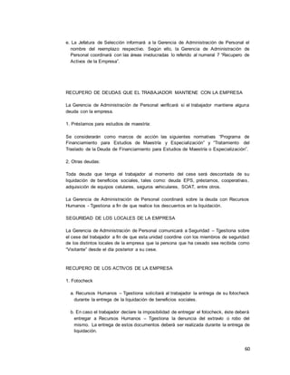 60
e. La Jefatura de Selección informará a la Gerencia de Administración de Personal el
nombre del reemplazo respectivo. Según ello, la Gerencia de Administración de
Personal coordinará con las áreas involucradas lo referido al numeral 7 “Recupero de
Activos de la Empresa”.
RECUPERO DE DEUDAS QUE EL TRABAJADOR MANTIENE CON LA EMPRESA
La Gerencia de Administración de Personal verificará si el trabajador mantiene alguna
deuda con la empresa.
1. Préstamos para estudios de maestría:
Se considerarán como marcos de acción las siguientes normativas “Programa de
Financiamiento para Estudios de Maestría y Especialización” y “Tratamiento del
Traslado de la Deuda de Financiamiento para Estudios de Maestría o Especialización”.
2. Otras deudas:
Toda deuda que tenga el trabajador al momento del cese será descontada de su
liquidación de beneficios sociales, tales como: deuda EPS, préstamos, cooperativas,
adquisición de equipos celulares, seguros vehiculares, SOAT, entre otros.
La Gerencia de Administración de Personal coordinará sobre la deuda con Recursos
Humanos - Tgestiona a fin de que realice los descuentos en la liquidación.
SEGURIDAD DE LOS LOCALES DE LA EMPRESA
La Gerencia de Administración de Personal comunicará a Seguridad – Tgestiona sobre
el cese del trabajador a fin de que esta unidad coordine con los miembros de seguridad
de los distintos locales de la empresa que la persona que ha cesado sea recibida como
“Visitante” desde el día posterior a su cese.
RECUPERO DE LOS ACTIVOS DE LA EMPRESA
1. Fotocheck
a. Recursos Humanos – Tgestiona solicitará al trabajador la entrega de su fotocheck
durante la entrega de la liquidación de beneficios sociales.
b. En caso el trabajador declare la imposibilidad de entregar el fotocheck, éste deberá
entregar a Recursos Humanos – Tgestiona la denuncia del extravío o robo del
mismo. La entrega de estos documentos deberá ser realizada durante la entrega de
liquidación.
 