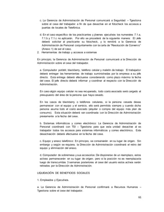 61
c. La Gerencia de Administración de Personal comunicará a Seguridad – Tgestiona
sobre el cese del trabajador a fin de que desactive en el fotocheck los accesos a
puertas de locales de Telefónica.
d. En el caso específico de los practicantes y jóvenes ejecutivos los numerales 7.1.a,
7.1.b y 7.1.c no aplicarán. Por ello se procederá de la siguiente manera: El Jefe
deberá solicitar al practicante su fotocheck, y lo remitirá a la Gerencia de
Administración de Personal conjuntamente con la carta de “Resolución de Convenio”
(Anexo 1) de ser el caso.
2. Herramientas de trabajo y accesos a sistemas
En principio, la Gerencia de Administración de Personal comunicará a la Dirección de
Administración sobre el cese del trabajador.
a. Computador portátil, blackberry, teléfono celular y maletín de trabajo: El trabajador
deberá entregar las herramientas de trabajo suministradas por la empresa a su jefe
directo. Esta entrega deberá efectuarse considerando como plazo máximo la fecha
del cese. El jefe directo deberá informar y coordinar al respecto con la Dirección de
Administración.
En caso algún equipo celular no sea recuperado, todo costo asociado será cargado al
presupuesto del área de la persona que haya cesado.
En los casos de blackberry o teléfonos celulares, si la persona cesada desea
permanecer con el equipo y el servicio, ello será permitido siempre y cuando dicha
persona asuma todo el costo asociado (alquiler o compra del equipo más plan de
consumo). Esta situación deberá ser coordinada con la Dirección de Administración
previamente a la fecha del cese.
b. Sistemas informáticos y correo electrónico: La Gerencia de Administración de
Personal coordinará con TSI – Tgestiona para que esta unidad desactive al ex
trabajador todos los accesos para sistemas informáticos y correo electrónico. Esta
desactivación deberá efectuarse en la fecha del cese.
c. Equipo y anexo telefónico: En principio, se conservarán en su lugar de origen. Sin
embargo y según se requiera, la Dirección de Administración coordinará el retiro del
equipo y eliminación del anexo.
d. Computador de sobremesa y sus accesorios: De disponerse de un reemplazo, estos
activos permanecerán en su lugar de origen; pero si la posición no es reemplazada
luego de transcurridas 3 semanas posteriores al cese del usuario estos activos serán
retirados por la Dirección de Administración.
LIQUIDACIÓN DE BENEFICIOS SOCIALES
1. Empleados y Ejecutivos.
a. La Gerencia de Administración de Personal confirmará a Recursos Humanos –
Tgestiona sobre el cese del trabajador.
 