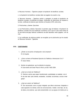 62
b. Recursos Humanos – Tgestiona prepará la liquidación de beneficios sociales.
c. La liquidación de beneficios sociales debe ser pagada de acuerdo a ley.
d. Recursos Humanos – Tgestiona emitirá y entregará al cesado la liquidación de
beneficios sociales, el certificado de trabajo, certificados de retenciones de impuesto a
la renta, certificado de latencia para trámites en Essalud o EPS, entre otros.
2. Practicantes y Jóvenes Ejecutivos
a. Los Practicantes y Jóvenes Ejecutivos no perciben pago de haberes ni liquidación de
beneficios sociales sino una subvención económica; por lo que en caso cesen antes de
fin de la fecha del pago habitual, la diferencia de días laborados serán pagados a fin de
mes.
b. Los certificados de prácticas podrán ser recogidos por el practicante que ha cesado
en Recursos Humanos - Tgestiona
XVIII. CUESTIONARIO
1. ¿Dónde se encuentra el headquorter de la empresa?
R: En España
2. ¿Cómo se llama el Presidente Ejecutivo de Telefónica Internacional S.A.?
R: Cesar Alierta
3. Nombre los galardones que ha obtenido la empresa
R: Estar dentro del Great Place to Work y el ISO 14001:2004
4. ¿Cuál es la misión de Telefónica?
R: “Abrimos camino para seguir transformando posibilidades en realidad, con el
fin de crear valor para clientes, empleados, sociedad, accionistas y socios a nivel
global”.
5. ¿Cuál es la visión de Telefónica?
R: “Ser reconocidos como un grupo integrado que ofrece soluciones integradas a
cada segmento de clientes, tanto de comunicaciones, móviles como fijas, de voz,
de datos y de servicios; que está comprometido con sus grupos de interés por su
 