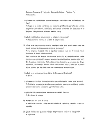 64
Estudios, Programa JP Horizonte, Generación Futuro y Prácticas Pre
Profesionales
13.¿Cuáles son los beneficios que se le otorga a los trabajadores de Telefónica del
Perú?
R: Pago de la ayuda económica por vestuario, gratificación por años de servicio,
asignación por estudios, licencias y descuentos exclusivos (en productos de la
empresa y en gimnasios, florerías, eventos, etc.)
14.¿Qué modalidad de reclutamiento se utiliza en mayor grado?
R: Reclutamiento interno, en un 90% de los procesos.
15. ¿Cuál es el tiempo mínimo que un trabajador debe tener en su puesto para que
pueda postular a otros puestos dentro de la empresa?
R: La empresa buscará rotar a aquellas personas que en 36 meses hayan
mantenido el mismo puesto o función.
Para postular a una vacante que implique promoción, el candidato deberá contar
como mínimo con dos (2) años en la categoría actual (analista, experto, jefe, etc.).
En el caso de movimientos horizontales entre direcciones y empresas del Grupo
Telefónica, el candidato deberá contar como mínimo con 1,5 años en el puesto
actual, política que rige para todas las categorías de la organización.
16.¿Cuál es el nombre que tiene el área de Bienestar al Empleado?
R: BiEm
17.¿Cuáles son los tipos de préstamo a los que un trabajador puede tener acceso?
R: Préstamo excepcional, préstamo para estudios superiores, préstamo escolar,
préstamo de retorno vacacional y préstamo de salud.
18.¿En qué mes, generalmente, se realiza el chequeo médico?
R: En el mes de octubre
19. Nombre los tres tipos de ceses
R: Renuncia voluntaria, cese por vencimiento de contrato o convenio y cese por
despido.
20. ¿Qué empresa del grupo se encarga del proceso de cese de un trabajador?
R: Tgestiona
 