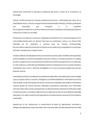 9
delante para transformar el panorama competitivo del sector a través de la innovación y la
tecnología.
Talento. Telefónica posee las mejores competencias técnicas e intelectuales que nacen de su
capacidadde atraer y retenerunequipohumanoexperimentado,dinámico,creativoypartícipe de
una diversidad que enriquece a la compañía.
Así,escapaz de transformarsu visiónenideasysolucionesinnovadorasyrelevantesparatodassus
audiencias en todos sus mercados.
Compromiso.La empresase vuelcacon integridadysentidoéticoenser motor de progresoenlas
comunidades donde opera; en generar valor para sus accionistas y socios; y en ofrecer total
fiabilidad de los productos y servicios para sus clientes multinacionales.
De este modoescapaz de transformarla relaciónconsusaudienciasyempleadosenuncaminode
confianza, transparencia y respeto mutuo.
Fortaleza.Másde ochodécadasde éxitoycrecimientoconstante,dotanaTelefónicadeexperiencia,
profesionalidad y un conocimiento global y local de la industria. Su escala y posición en la cadena
de valor la capacita como unaempresaque transformala confianzaque generacon susaudiencias
en valorrecíproco y sostenible,permitiéndole acometerempresasque otrosno puedenabordary
colocándola como socio y referente privilegiado en el nuevo ecosistema digital para generar
potentes alianzas.
Honestidadyconfianza.Cumplimosloscompromisos adquiridos,mostrandoasíque somos íntegros
y que se puede confiar en nosotros. Protegemos la confidencialidadde la información que nos ha
sidoconfiada, seade laCompañía,de clientes,accionistas,empleadosoproveedores. Facilitamosa
nuestros grupos de interés (clientes, empleados, proveedores, accionistas, etc) información
relevante sobre cómo usamosyalmacenamossusdatospersonales.Asimismolesinformamossobre
el modo de acceder y corregirlos. Mantenemossusdatospersonalescon lasmedidasde seguridad
adecuadas. Si en algúnmomentoestaseguridad se ve comprometida,actuamosde formarápida y
responsable.
Respeto por la ley. Velamos por el cumplimiento de todas las legislaciones, normativas y
obligacionesregulatorias,tanto nacionalescomointernacionales, considerandoademásentre ellas
 