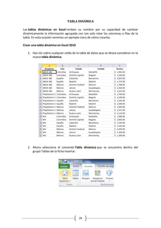 28
TABLA DINÁMICA
Las tablas dinámicas en Excel reciben su nombre por su capacidad de cambiar
dinámicamente la información agrupada con tan solo rotar las columnas o filas de la
tabla. En esta ocasión veremos un ejemplo claro de cómo crearlas.
Crear una tabla dinámica en Excel 2010
1. Haz clic sobre cualquier celda de la tabla de datos que se desea considerar en la
nueva tabla dinámica.
2. Ahora selecciona el comando Tabla dinámica que se encuentra dentro del
grupo Tablas de la ficha Insertar.
 