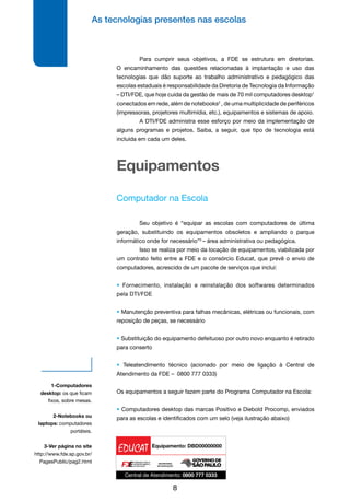 As tecnologias presentes nas escolas
8
Equipamentos
Computador na Escola
	 Seu objetivo é “equipar as escolas com computadores de última
geração, substituindo os equipamentos obsoletos e ampliando o parque
informático onde for necessário”3
– área administrativa ou pedagógica.
	 Isso se realiza por meio da locação de equipamentos, viabilizada por
um contrato feito entre a FDE e o consórcio Educat, que prevê o envio de
computadores, acrescido de um pacote de serviços que inclui:
• Fornecimento, instalação e reinstalação dos softwares determinados
pela DTI/FDE
• Manutenção preventiva para falhas mecânicas, elétricas ou funcionais, com
reposição de peças, se necessário
• Substituição do equipamento defeituoso por outro novo enquanto é retirado
para conserto
• Teleatendimento técnico (acionado por meio de ligação à Central de
Atendimento da FDE – 0800 777 0333)
Os equipamentos a seguir fazem parte do Programa Computador na Escola:
• Computadores desktop das marcas Positivo e Diebold Procomp, enviados
para as escolas e identificados com um selo (veja ilustração abaixo)
1-Computadores
desktop: os que ficam
fixos, sobre mesas.
2-Notebooks ou
laptops: computadores
portáteis.
3-Ver página no site
http://www.fde.sp.gov.br/
PagesPublic/pag2.html
	 Para cumprir seus objetivos, a FDE se estrutura em diretorias.
O encaminhamento das questões relacionadas à implantação e uso das
tecnologias que dão suporte ao trabalho administrativo e pedagógico das
escolas estaduais é responsabilidade da Diretoria de Tecnologia da Informação
– DTI/FDE, que hoje cuida da gestão de mais de 70 mil computadores desktop1
conectados em rede, além de notebooks2
, de uma multiplicidade de periféricos
(impressoras, projetores multimídia, etc.), equipamentos e sistemas de apoio.
	 A DTI/FDE administra esse esforço por meio da implementação de
alguns programas e projetos. Saiba, a seguir, que tipo de tecnologia está
incluída em cada um deles.
 