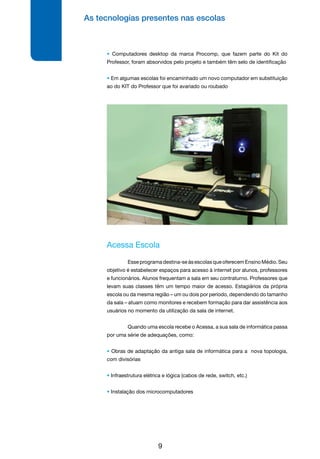 As tecnologias presentes nas escolas
9
Acessa Escola
	 Esseprogramadestina-seàsescolasqueoferecemEnsinoMédio.Seu
objetivo é estabelecer espaços para acesso à internet por alunos, professores
e funcionários. Alunos frequentam a sala em seu contraturno. Professores que
levam suas classes têm um tempo maior de acesso. Estagiários da própria
escola ou da mesma região – um ou dois por período, dependendo do tamanho
da sala – atuam como monitores e recebem formação para dar assistência aos
usuários no momento da utilização da sala de internet.
	 Quando uma escola recebe o Acessa, a sua sala de informática passa
por uma série de adequações, como:
• Obras de adaptação da antiga sala de informática para a nova topologia,
com divisórias
• Infraestrutura elétrica e lógica (cabos de rede, switch, etc.)
• Instalação dos microcomputadores
• Computadores desktop da marca Procomp, que fazem parte do Kit do
Professor, foram absorvidos pelo projeto e também têm selo de identificação
• Em algumas escolas foi encaminhado um novo computador em substituição
ao do KIT do Professor que foi avariado ou roubado
 