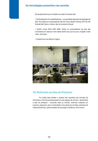 As tecnologias presentes nas escolas
10
Os equipamentos que compõem as salas do Acessa são:
• Computadores com estabilizadores – a quantidade depende da topologia da
sala. Na Capital os computadores são da marca Itautec Infoway ST4150. Na
Grande São Paulo e interior, são do consórcio Educat
• Switch marca Dlink DES 3028. Todos os computadores da sala são
conectados em rede por meio desse switch que, por sua vez, é ligado à rede
maior, da escola
• Infraestrutura de elétrica e lógica
Kit Multimídia da Sala do Professor
	 Foi criado para facilitar o acesso dos docentes aos recursos da
informática, a fim de que eles possam em seu espaço de convívio – geralmente
a sala do professor – consultar sites na internet, examinar materiais em
conjunto, pesquisar, usar o computador como apoio às reuniões, participar de
videoconferências, oportunidades de educação a distância, entre outros.
 