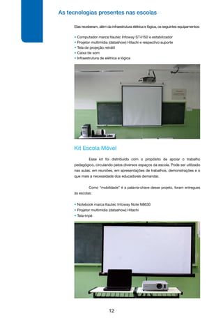 As tecnologias presentes nas escolas
12
Kit Escola Móvel
	 Esse kit foi distribuído com o propósito de apoiar o trabalho
pedagógico, circulando pelos diversos espaços da escola. Pode ser utilizado
nas aulas, em reuniões, em apresentações de trabalhos, demonstrações e o
que mais a necessidade dos educadores demandar.
	
	 Como “mobilidade” é a palavra-chave desse projeto, foram entregues
às escolas:
• Notebook marca Itautec Infoway Note N8630
• Projetor multimídia (datashow) Hitachi
• Tela-tripé
Elas receberam, além da infraestrutura elétrica e lógica, os seguintes equipamentos:
• Computador marca Itautec Infoway ST4150 e estabilizador
• Projetor multimídia (datashow) Hitachi e respectivo suporte
• Tela de projeção retrátil
• Caixa de som
• Infraestrutura de elétrica e lógica
 