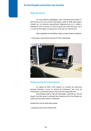 As tecnologias presentes nas escolas
13
Sala de leitura
	 Um dos ambientes pedagógicos mais importantes das escolas é a
sala de leitura. Com seu conceito reformulado a partir de 2008, esse espaço,
mediado por um educador especialmente designado para tal, é voltado a
estabelecer, entre os alunos, um clima de acesso ao mundo dos livros, que é
o mundo da informação e a base para a construção do conhecimento.
Após a adaptação da rede elétrica e lógica, as salas de leitura receberam:
• Computador marca Itautec Infoway ST4150 e estabilizador
Outsourcing de impressoras
	 Em agosto de 2009 a FDE celebrou um contrato de outsourcing
(locação) destinado a prover as escolas de impressoras, bem como de
manutenção e suprimentos para que elas funcionem adequadamente.
	 Esse programa está em fase de implantação e será feito por meio de
etapas. A primeira delas é a absorção das impressoras do kit do professor ao
projeto, para que elas recebam manutenção.
Equipamento que faz parte desse projeto:
• Impressora marca Xerox Phaser 3428
 
