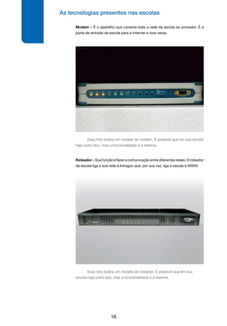 As tecnologias presentes nas escolas
16
Modem – É o aparelho que conecta toda a rede da escola ao provedor. É a
porta de entrada da escola para a internet e vice-versa.
Roteador – Sua função é fazer a comunicação entre diferentes redes. O roteador
da escola liga a sua rede à Intragov que, por sua vez, liga a escola à WWW.
Essa foto ilustra um modelo de roteador. É possível que em sua
escola haja outro tipo, mas a funcionalidade é a mesma.
Essa foto ilustra um modelo de modem. É possível que em sua escola
haja outro tipo, mas a funcionalidade é a mesma.
 