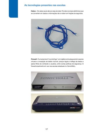 As tecnologias presentes nas escolas
17
Cabos – Os cabos azuis são as veias da rede. Por eles os sinais eletrônicos que
se convertem em dados e informações vão e voltam em frações de segundos.
Firewall–Éumabarreira(“murodefogo”,eminglês)contraataquesdeinvasores
virtuais e a recepção de dados nocivos, porque regula o tráfego de dados e
aplica filtros de conteúdo e usuários, entre outras políticas de segurança. O
firewall atualmente em uso nas escolas estaduais é o SonicWALL.
 
