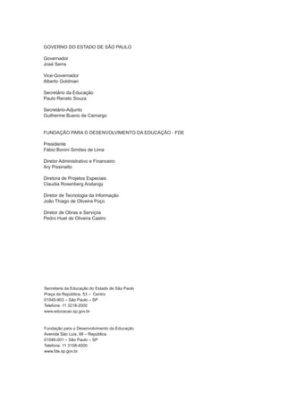 GOVERNO DO ESTADO DE SÃO PAULO
Governador
José Serra
Vice-Governador
Alberto Goldman
Secretário da Educação
Paulo Renato Souza
Secretário-Adjunto
Guilherme Bueno de Camargo
FUNDAÇÃO PARA O DESENVOLVIMENTO DA EDUCAÇÃO - FDE
Presidente
Fábio Bonini Simões de Lima
Diretor Administrativo e Financeiro
Ary Pissinatto
Diretora de Projetos Especiais
Claudia Rosenberg Aratangy
Diretor de Tecnologia da Informação
João Thiago de Oliveira Poço
Diretor de Obras e Serviços
Pedro Huet de Oliveira Castro
Secretaria da Educação do Estado de São Paulo
Praça da República, 53 – Centro
01045-903 – São Paulo – SP
Telefone: 11 3218-2000
www.educacao.sp.gov.br
Fundação para o Desenvolvimento da Educação
Avenida São Luís, 99 – República
01046-001 – São Paulo – SP
Telefone: 11 3158-4000
www.fde.sp.gov.br
manualinformaticacapa14.indd 2 16/06/2010 16:20:38
 
