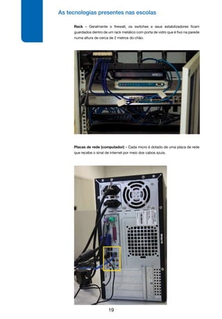 As tecnologias presentes nas escolas
19
Rack – Geralmente o firewall, os switches e seus estabilizadores ficam
guardados dentro de um rack metálico com porta de vidro que é fixo na parede
numa altura de cerca de 2 metros do chão.
Placas de rede (computador) – Cada micro é dotado de uma placa de rede
que recebe o sinal de internet por meio dos cabos azuis.
 