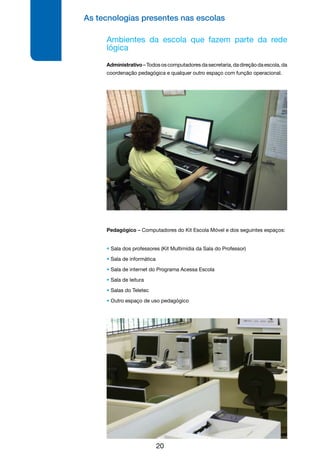 As tecnologias presentes nas escolas
20
Ambientes da escola que fazem parte da rede
lógica
Administrativo–Todososcomputadoresdasecretaria,dadireçãodaescola,da
coordenação pedagógica e qualquer outro espaço com função operacional.
Pedagógico – Computadores do Kit Escola Móvel e dos seguintes espaços:
• Sala dos professores (Kit Multimídia da Sala do Professor)
• Sala de informática
• Sala de internet do Programa Acessa Escola
• Sala de leitura
• Salas do Teletec
• Outro espaço de uso pedagógico
 