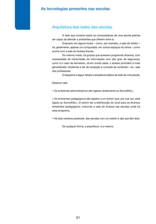 As tecnologias presentes nas escolas
21
Arquitetura das redes das escolas
	 A rede que conecta todos os computadores de uma escola precisa
ser capaz de atender a ambientes que diferem entre si.
	 Enquanto em alguns locais – como, por exemplo, a sala do diretor –
há, geralmente, apenas um computador, em outros espaços há vários – como
ocorre com a sala do Acessa Escola.
	 Do mesmo modo, há grupos que acessam programas diversos, com
necessidade de transmissão de informações com alto grau de segurança,
como é o caso da secretaria. Já em outras salas, o acesso prioritário é mais
generalizado, tendendo a ser de recepção e consulta de conteúdo – ex.: sala
dos professores.
	 O esquema a seguir retrata a arquitetura básica da rede de uma escola.
Observe nela:
• Os ambientes administrativos são ligados diretamente ao SonicWALL.
• Os ambientes pedagógicos são ligados a um switch que, por sua vez, está
ligado ao SonicWALL. O switch faz a distribuição do sinal para os diversos
ambientes pedagógicos, incluindo a sala do Acessa nas escolas onde há
esse programa.
• Há dois cenários possíveis: das escolas com um switch e das que têm dois.
	 De qualquer forma, a arquitetura é a mesma.
 