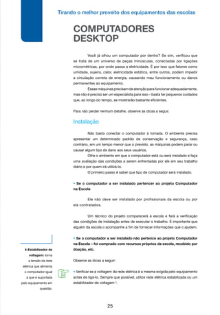 Tirando o melhor proveito dos equipamentos das escolas
25
COMPUTADORES
DESKTOP
	 Você já olhou um computador por dentro? Se sim, verificou que
se trata de um universo de peças minúsculas, conectadas por ligações
micrométricas, por onde passa a eletricidade. É por isso que fatores como
umidade, sujeira, calor, eletricidade estática, entre outros, podem impedir
a circulação correta de energia, causando mau funcionamento ou danos
permanentes ao equipamento.
	 Essas máquinas precisam de atenção para funcionar adequadamente,
mas não é preciso ser um especialista para isso – basta ter pequenos cuidados
que, ao longo do tempo, se mostrarão bastante eficientes.
	
Para não perder nenhum detalhe, observe as dicas a seguir.
Instalação
	 Não basta conectar o computador à tomada. O ambiente precisa
apresentar um determinado padrão de conservação e segurança, caso
contrário, em um tempo menor que o previsto, as máquinas podem parar ou
causar algum tipo de dano aos seus usuários.
	 Olhe o ambiente em que o computador está ou será instalado e faça
uma avaliação das condições a serem enfrentadas por ele em seu trabalho
diário e por quem irá utilizá-lo.
	 O primeiro passo é saber que tipo de computador será instalado.
• Se o computador a ser instalado pertencer ao projeto Computador
na Escola
	 Ele não deve ser instalado por profissionais da escola ou por
ela contratados.
	 Um técnico do projeto comparecerá à escola e fará a verificação
das condições de instalação antes de executar o trabalho. É importante que
alguém da escola o acompanhe a fim de fornecer informações que o ajudem.
• Se o computador a ser instalado não pertence ao projeto Computador
na Escola – foi comprado com recursos próprios da escola, recebido por
doação, etc.
Observe as dicas a seguir:
• Verificar se a voltagem da rede elétrica é a mesma exigida pelo equipamento
antes de ligá-lo. Sempre que possível, utilize rede elétrica estabilizada ou um
estabilizador de voltagem 4
.
4-Estabilizador de
voltagem: torna
a tensão da rede
elétrica que alimenta
o computador igual
à que é suportada
pelo equipamento em
questão.
 