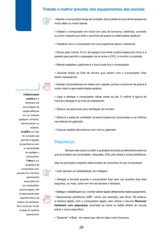 Tirando o melhor proveito dos equipamentos das escolas
26
• Instalar computadores em salas com carpete, porque o acúmulo de poeira é
muito maior e gera eletricidade estática.
• Ligar e desligar o computador várias vezes ao dia. O melhor é ligá-lo de
manhã e desligá-lo ao final do expediente.
• Obstruir as aberturas para ventilação do monitor.
• Obstruir a saída do ventilador na parte traseira do computador e os orifícios
nas laterais do gabinete.
• Colocar objetos decorativos com ímã no gabinete.
Segurança
	 Sempre vale a pena conferir a qualidade de todos os elementos externos
que se juntarem ao computador: disquetes, CDs, pen drives e outros periféricos.
Veja os principais cuidados relacionados às conexões do seu computador.
• Usar sempre um estabilizador de voltagem.
• Desligar a tomada quando o computador ficar sem uso durante dois dias
seguidos, ou mais, como em fins de semana e feriados.
• Desligar o estabilizador se o monitor estiver ligado diretamente neste equipamento.
5-Eletricidade
estática é o
fenômeno de
acumulação de
cargas elétricas
em um material
qualquer, condutor,
semicondutor ou
isolante.
6-USB é um tipo
de conexão que
permite a ligação
de periféricos sem
a necessidade
de desligar o
computador.
7-Bios é um
programa de
computador pré-
gravado em memória
permanente
executado por
um computador
quando ligado. Ele
é responsável pelo
suporte básico de
acesso ao hardware,
bem como por iniciar
a carga do sistema
operacional.
• Desconectar periféricos USB6
como, por exemplo, pen drive, HD externo
e câmera digital, com o computador ligado, sem utilizar o recurso Remover
hardware com segurança, acionado ao clicar no botão direito do mouse
sobre o ícone específico.
• “Explorar” o Bios7
em áreas que não se sabe como funciona.
• Manter o computador longe de umidade, da luz direta do sol e de temperaturas
muito altas ou muito baixas.
• Instalar o computador em local com piso de borracha, cerâmica, concreto
ou outro material que evite o acúmulo de poeira ou eletricidade estática5
.
• Trabalhar com o computador em uma superfície plana e resistente.
• Deixar pelo menos 10 cm de espaço livre entre a parte traseira do micro e a
parede para permitir a passagem de ar entre a CPU, o monitor e a parede.
• Manter arejados o gabinete e o local onde fica o computador.
• Guardar todos os CDs de drivers que vierem com o computador. Eles
serão necessários!
 