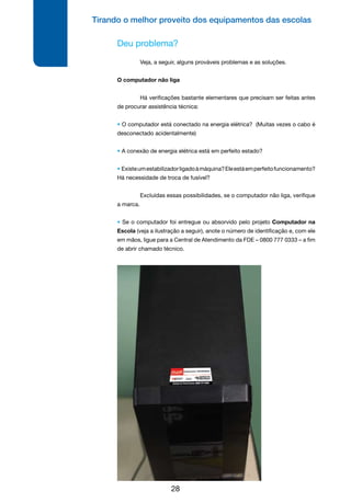 Tirando o melhor proveito dos equipamentos das escolas
28
Deu problema?
	 Veja, a seguir, alguns prováveis problemas e as soluções.
O computador não liga
	 Há verificações bastante elementares que precisam ser feitas antes
de procurar assistência técnica:
• O computador está conectado na energia elétrica? (Muitas vezes o cabo é
desconectado acidentalmente)
• A conexão de energia elétrica está em perfeito estado?
• Existeumestabilizadorligadoàmáquina?Eleestáemperfeitofuncionamento?
Há necessidade de troca de fusível?
	 Excluídas essas possibilidades, se o computador não liga, verifique
a marca.
• Se o computador foi entregue ou absorvido pelo projeto Computador na
Escola (veja a ilustração a seguir), anote o número de identificação e, com ele
em mãos, ligue para a Central de Atendimento da FDE – 0800 777 0333 – a fim
de abrir chamado técnico.
 
