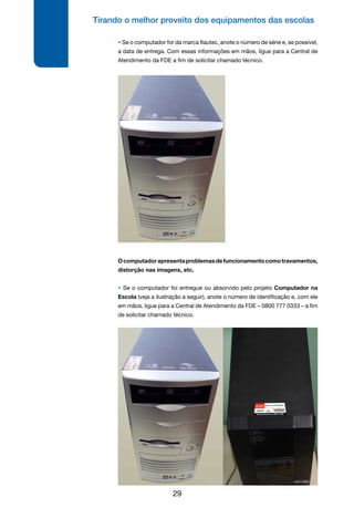 Tirando o melhor proveito dos equipamentos das escolas
29
• Se o computador for da marca Itautec, anote o número de série e, se possível,
a data de entrega. Com essas informações em mãos, ligue para a Central de
Atendimento da FDE a fim de solicitar chamado técnico.
Ocomputadorapresentaproblemasdefuncionamentocomotravamentos,
distorção nas imagens, etc.
• Se o computador foi entregue ou absorvido pelo projeto Computador na
Escola (veja a ilustração a seguir), anote o número de identificação e, com ele
em mãos, ligue para a Central de Atendimento da FDE – 0800 777 0333 – a fim
de solicitar chamado técnico.
 