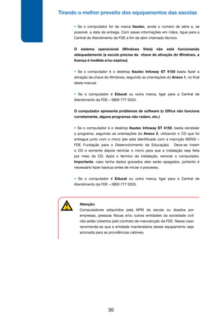Tirando o melhor proveito dos equipamentos das escolas
30
• Se o computador for da marca Itautec, anote o número de série e, se
possível, a data de entrega. Com essas informações em mãos, ligue para a
Central de Atendimento da FDE a fim de abrir chamado técnico.
O sistema operacional (Windows Vista) não está funcionando
adequadamente (a escola precisa da chave de ativação do Windows, a
licença é inválida e/ou expirou)
• Se o computador é o desktop Itautec Infoway ST 4150 basta fazer a
ativação da chave do Windows, seguindo as orientações do Anexo 1, no final
deste manual.
• Se o computador é Educat ou outra marca, ligar para a Central de
Atendimento da FDE – 0800 777 0333.
O computador apresenta problemas de software (o Office não funciona
corretamente, alguns programas não rodam, etc.)
• Se o computador é o desktop Itautec Infoway ST 4150, basta reinstalar
o programa, seguindo as orientações do Anexo 2, utilizando o CD que foi
entregue junto com o micro (ele está identificado com a inscrição MDVD –
FDE Fundação para o Desenvolvimento da Educação). Deve-se inserir
o CD e somente depois reiniciar o micro para que a instalação seja feita
por meio do CD. Após o término da instalação, reiniciar o computador.
Importante: caso tenha dados gravados eles serão apagados, portanto é
necessário fazer backup antes de iniciar o processo.
• Se o computador é Educat ou outra marca, ligar para a Central de
Atendimento da FDE – 0800 777 0333.
Atenção:
Computadores adquiridos pela APM da escola ou doados por
empresas, pessoas físicas e/ou outras entidades da sociedade civil
não estão cobertos pelo contrato de manutenção da FDE. Nesse caso
recomenda-se que a entidade mantenedora desse equipamento seja
acionada para as providências cabíveis.
 