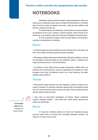 Tirando o melhor proveito dos equipamentos das escolas
31
10-O teclado
selado possui
proteção nas
peças internas.
NOTEBOOKS
	 Mobilidade. Essa é a grande vantagem desse equipamento. Não é por
acaso que os notebooks fazem parte do projeto Kit Escola Móvel, concebido
para circular por todos os espaços da escola – salas de aula, auditório, sala
de leitura, salas de reunião, etc.
	 É fundamental que os professores, os funcionários e os alunos saibam
da existência do kit e que o utilizem o máximo possível, mesmo tendo-se em
mente que o uso coletivo aumenta as chances de desgaste do equipamento.
	 É muito importante divulgar a todos as dicas abaixo, que ajudarão a
aumentar a durabilidade do notebook.
Bateria
• A primeira carga deve ser completa para que a bateria tenha vida longa. Use
até o final e repita o processo quando precisar recarregar.
• Recarregue a bateria pelo tempo indicado pelo fabricante (verifique o manual
de instruções na documentação do seu notebook). Utilizar o notebook com
carga insuficiente diminui a vida útil da bateria.
• As baterias do tipo NiCad (pouco usadas atualmente) e NiMH sofrem do
problema de condicionamento, quando a capacidade fica limitada por sofrer
recargas muito curtas. As baterias do tipo Li-ion, mais modernas, não estão
sujeitas a esse problema.
Teclado
• Para prevenir teclas travadas e/ou sem resposta, é preciso cuidado com a
sujeira no teclado. Um pequeno aspirador especial para computadores pode
tirar o pó, mas não resolve todos os casos de sujeira. Tenha cuidado para não
afundar resíduos entre as teclas.
• Usar clipe ou instrumento pontiagudo na limpeza. Alguns notebooks
possuem teclados selados10
, mas outros têm muitas partes sensíveis que
podem ser danificadas.
Mouse
	 O mouse do notebook precisa ser limpo com frequência porque
acumula sujeira. Para os mouses tipo touchpads (retângulo sensível), use
flanela ou um pano macio e seco.
 