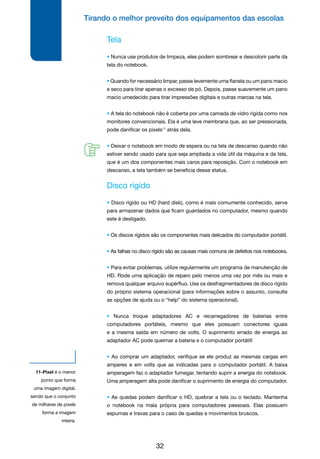 Tirando o melhor proveito dos equipamentos das escolas
32
Tela
• Nunca use produtos de limpeza, eles podem sombrear e descolorir parte da
tela do notebook.
• Quando for necessário limpar, passe levemente uma flanela ou um pano macio
e seco para tirar apenas o excesso de pó. Depois, passe suavemente um pano
macio umedecido para tirar impressões digitais e outras marcas na tela.
• A tela do notebook não é coberta por uma camada de vidro rígida como nos
monitores convencionais. Ela é uma leve membrana que, ao ser pressionada,
pode danificar os pixels11
atrás dela.
• Deixar o notebook em modo de espera ou na tela de descanso quando não
estiver sendo usado para que seja ampliada a vida útil da máquina e da tela,
que é um dos componentes mais caros para reposição. Com o notebook em
descanso, a tela também se beneficia desse status.
Disco rígido
• Disco rígido ou HD (hard disk), como é mais comumente conhecido, serve
para armazenar dados que ficam guardados no computador, mesmo quando
este é desligado.
• Os discos rígidos são os componentes mais delicados do computador portátil.
• As falhas no disco rígido são as causas mais comuns de defeitos nos notebooks.
• Para evitar problemas, utilize regularmente um programa de manutenção de
HD. Rode uma aplicação de reparo pelo menos uma vez por mês ou mais e
remova qualquer arquivo supérfluo. Use os desfragmentadores de disco rígido
do próprio sistema operacional (para informações sobre o assunto, consulte
as opções de ajuda ou o “help” do sistema operacional).
• Nunca troque adaptadores AC e recarregadores de baterias entre
computadores portáteis, mesmo que eles possuam conectores iguais
e a mesma saída em número de volts. O suprimento errado de energia ao
adaptador AC pode queimar a bateria e o computador portátil!
• Ao comprar um adaptador, verifique se ele produz as mesmas cargas em
amperes e em volts que as indicadas para o computador portátil. A baixa
amperagem faz o adaptador fumegar, tentando suprir a energia do notebook.
Uma amperagem alta pode danificar o suprimento de energia do computador.
• As quedas podem danificar o HD, quebrar a tela ou o teclado. Mantenha
o notebook na mala própria para computadores pessoais. Elas possuem
espumas e travas para o caso de quedas e movimentos bruscos.
11-Pixel é o menor
ponto que forma
uma imagem digital,
sendo que o conjunto
de milhares de pixels
forma a imagem
inteira.
 