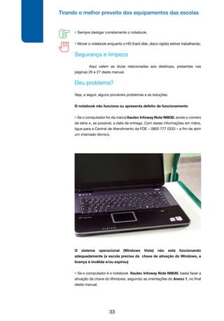 Tirando o melhor proveito dos equipamentos das escolas
33
• Sempre desligar corretamente o notebook.
• Mover o notebook enquanto o HD (hard disk, disco rígido) estiver trabalhando.
Segurança e limpeza
	 Aqui valem as dicas relacionadas aos desktops, presentes nas
páginas 26 e 27 deste manual.
Deu problema?
Veja, a seguir, alguns prováveis problemas e as soluções.
O notebook não funciona ou apresenta defeito de funcionamento
• Se o computador for da marca Itautec Infoway Note N8630, anote o número
de série e, se possível, a data de entrega. Com essas informações em mãos,
ligue para a Central de Atendimento da FDE – 0800 777 0333 – a fim de abrir
um chamado técnico.
O sistema operacional (Windows Vista) não está funcionando
adequadamente (a escola precisa da chave de ativação do Windows, a
licença é inválida e/ou expirou)
• Se o computador é o notebook Itautec Infoway Note N8630, basta fazer a
ativação da chave do Windows, seguindo as orientações do Anexo 1, no final
deste manual.
 