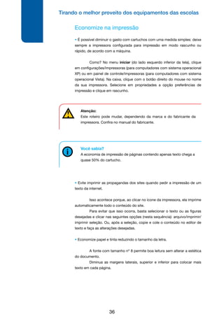 Tirando o melhor proveito dos equipamentos das escolas
36
Economize na impressão
• É possível diminuir o gasto com cartuchos com uma medida simples: deixe
sempre a impressora configurada para impressão em modo rascunho ou
rápido, de acordo com a máquina.
	 Como? No menu iniciar (do lado esquerdo inferior da tela), clique
em configurações/impressoras (para computadores com sistema operacional
XP) ou em painel de controle/impressoras (para computadores com sistema
operacional Vista). Na caixa, clique com o botão direito do mouse no nome
da sua impressora. Selecione em propriedades a opção preferências de
impressão e clique em rascunho.
Você sabia?
A economia de impressão de páginas contendo apenas texto chega a
quase 50% do cartucho.
• Evite imprimir as propagandas dos sites quando pedir a impressão de um
texto da internet.
	 Isso acontece porque, ao clicar no ícone da impressora, ela imprime
automaticamente todo o conteúdo do site.
	 Para evitar que isso ocorra, basta selecionar o texto ou as figuras
desejadas e clicar nas seguintes opções (nesta sequência): arquivo/imprimir/
imprimir seleção. Ou, após a seleção, copie e cole o conteúdo no editor de
texto e faça as alterações desejadas.
• Economize papel e tinta reduzindo o tamanho da letra.
	 A fonte com tamanho nº 8 permite boa leitura sem alterar a estética
do documento.
	 Diminua as margens laterais, superior e inferior para colocar mais
texto em cada página.
Atenção:
Este roteiro pode mudar, dependendo da marca e do fabricante da
impressora. Confira no manual do fabricante.
 