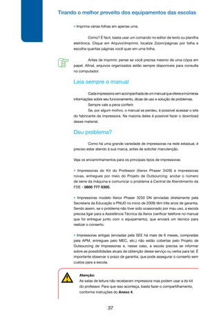 Tirando o melhor proveito dos equipamentos das escolas
37
• Imprima várias folhas em apenas uma.
	 Como? É fácil, basta usar um comando no editor de texto ou planilha
eletrônica. Clique em ArquivoImprimir, localize Zoom/páginas por folha e
escolha quantas páginas você quer em uma folha.
	 Antes de imprimir, pense se você precisa mesmo de uma cópia em
papel. Afinal, arquivos organizados estão sempre disponíveis para consulta
no computador.
Leia sempre o manual
	 Cadaimpressoravemacompanhadadeummanualqueofereceinúmeras
informações sobre seu funcionamento, dicas de uso e solução de problemas.
	 Sempre vale a pena conferir.
	 Se, por algum motivo, o manual se perdeu, é possível acessar o site
do fabricante da impressora. Na maioria deles é possível fazer o download
desse material.
Deu problema?
	 Como há uma grande variedade de impressoras na rede estadual, é
preciso estar atendo à sua marca, antes de solicitar manutenção.
Veja os encaminhamentos para os principais tipos de impressoras:
• Impressoras do Kit do Professor (Xerox Phaser 3428) e impressoras
novas, entregues por meio do Projeto de Outsourcing: anotar o número
de série da máquina e comunicar o problema à Central de Atendimento da
FDE - 0800 777 0300.
• Impressoras modelo Xerox Phaser 3250 DN (enviadas diretamente pela
Secretaria da Educação e PNUD no início de 2009) têm três anos de garantia.
Sendo assim, se o problema não tiver sido ocasionado por mau uso, a escola
precisa ligar para a Assistência Técnica da Xerox (verificar telefone no manual
que foi entregue junto com o equipamento), que enviará um técnico para
realizar o conserto.
• Impressoras antigas (enviadas pela SEE há mais de 6 meses, compradas
pela APM, entregues pelo MEC, etc.) não estão cobertas pelo Projeto de
Outsourcing de Impressoras e, nesse caso, a escola precisa se informar
sobre as possibilidades atuais de obtenção desse serviço ou verba para tal. É
importante observar o prazo de garantia, que pode assegurar o conserto sem
custos para a escola.
Atenção:
As salas de leitura não receberam impressora mas podem usar a do kit
do professor. Para que isso aconteça, basta fazer o compartilhamento,
conforme instruções do Anexo 4.
 