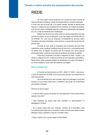 Tirando o melhor proveito dos equipamentos das escolas
39
REDE
	 No início deste manual pudemos ver o quanto as redes internas de
cada escola são complexas, cheias de equipamentos e conexões delicadas.
A maior dica que se pode dar a um gestor escolar, quando se aborda esse
assunto, é cuidar para que se preservem as conexões, na medida do possível,
a fim de que, após a instalação segundo o esquema apresentado nas páginas
22 e 23, a rede se mantenha sem modificação.
	 Mostre aos técnicos que forem atuar em pontos específicos da rede
que há uma lógica na sua composição e que isso segue uma diretriz técnica
da DTI/FDE. Por mais que as empresas fornecedoras de serviços sejam
instruídas a dar essa orientação a seus técnicos, a supervisão da escola é de
grande valia.
	 A chave do rack onde se localiza(m) o(s) switch(es) não deve ficar
inacessível, porém qualquer mudança deve ser feita com o acompanhamento
do diretor e/ou de alguém na escola que se interesse e/ou tenha alguma
informação sobre o assunto e que seja da confiança da equipe de gestão.
	 Outra dica importante é recortar o esquema da rede – cenário 1 ou
cenário 2, páginas 22 e 23 – e afixá-lo próximo ao rack onde está o SonicWALL.
Dessa forma várias pessoas poderão se familiarizar com essa informação e,
ao menor problema, ficará mais fácil detectar sua origem.
Deu problema?
	 A Central de Atendimento da FDE – 0800 777 0333 – estruturou,
a partir de setembro de 2009, uma equipe para atender aos problemas de
rede das escolas.
	 Se a sua escola ficou sem conexão, faça uma checagem inicial para
localizar em que ponto pode estar o problema. Isso pode ser fundamental
para agilizar a solução.
Observe os itens a seguir.
• A internet falha quando se acessa um site específico? Você experimentou
acessar outro site?
• Qual ambiente da escola está sem conexão? O administrativo? O
pedagógico? Ambos?
• Se a escola inteira está sem conexão, verifique se o SonicWALL está
funcionando (para fazer isso é necessário checar se suas luzes estão acesas).
Desligue e ligue o aparelho e veja se a conexão voltou.
• Faça o mesmo com o switch ligado ao SonicWALL.
 