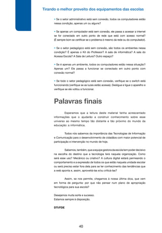 Tirando o melhor proveito dos equipamentos das escolas
40
	 Esperamos que a leitura deste material tenha acrescentado
informações que o ajudarão a construir conhecimento sobre esse
universo ao mesmo tempo tão distante e tão próximo do mundo da
educação: a informática.
	 Todos nós sabemos da importância das Tecnologias de Informação
e Comunicação para o desenvolvimento de cidadãos com maior potencial de
participação e intervenção no mundo de hoje.
	 Sabemos,também,queaequipegestoradaescolatempoderdecisivo
na escolha do destino que a tecnologia terá naquela organização. Como
será esse uso? Mecânico ou criativo? A cultura digital estará permeando o
comportamento e a expressão de todos os que estão naquela unidade escolar
ou será preciso estar fora dela para se ter conhecimento das tendências que
a web aponta e, assim, aproveitá-las e/ou criticá-las?
	 Assim, se nos permite, chegamos à nossa última dica, que vem
em forma de pergunta: por que não pensar num plano de apropriação
tecnológica para sua escola?
Desejamos muita sorte e sucesso.
Estamos sempre à disposição.
DTI/FDE
Palavras finais
• Se o setor administrativo está sem conexão, todos os computadores estão
nessa condição, apenas um ou alguns?
• Se apenas um computador está sem conexão, ele passa a acessar a internet
se for conectado em outro ponto de rede que está com acesso normal?
(É sempre bom se certificar se o problema é mesmo da rede ou do computador).
• Se o setor pedagógico está sem conexão, são todos os ambientes nessa
condição? É apenas o Kit do Professor? A sala de informática? A sala do
Acessa Escola? A Sala de Leitura? Outro espaço?
• Se é apenas um ambiente, todos os computadores estão nessa situação?
Apenas um? Ele passa a funcionar se conectado em outro ponto com
conexão normal?
• Se todo o setor pedagógico está sem conexão, verifique se o switch está
funcionando (verifique se as luzes estão acesas). Desligue e ligue o aparelho e
verifique se ele voltou a funcionar.
 