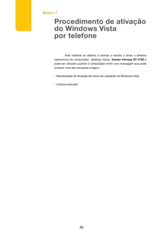 Anexo 1
42
Procedimento de ativação
do Windows Vista
por telefone
	 Este material se destina a orientar a escola a ativar o sistema
operacional do computador desktop marca Itautec Infoway ST 4150 e
pode ser utilizado quando o computador emitir uma mensagem que pode
sinalizar uma das situações a seguir:
• Necessidade de ativação da chave de validação do Windows Vista
• Licença expirada
 