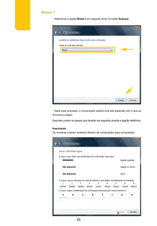 Anexo 1
45
• Selecionar a opção Brasil e em seguida clicar no botão Avançar.
• Após esse processo, o computador exibirá uma tela parecida com a que se
encontra a seguir.
Essa tela contém os passos que deverão ser seguidos durante a ligação telefônica.
Importante:
Os números a serem exibidos diferem de computador para computador.
 