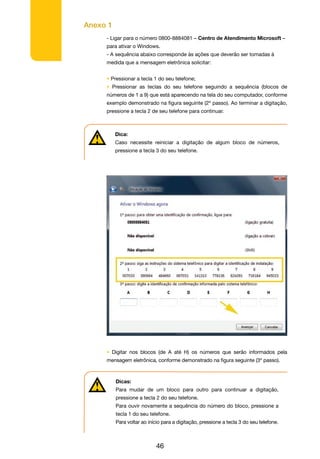 Anexo 1
46
- Ligar para o número 0800-8884081 – Centro de Atendimento Microsoft –
para ativar o Windows.
- A sequência abaixo corresponde às ações que deverão ser tomadas à
medida que a mensagem eletrônica solicitar:
• Pressionar a tecla 1 do seu telefone;
• Pressionar as teclas do seu telefone seguindo a sequência (blocos de
números de 1 a 9) que está aparecendo na tela do seu computador, conforme
exemplo demonstrado na figura seguinte (2º passo). Ao terminar a digitação,
pressione a tecla 2 de seu telefone para continuar.
• Digitar nos blocos (de A até H) os números que serão informados pela
mensagem eletrônica, conforme demonstrado na figura seguinte (3º passo).
Dica:
Caso necessite reiniciar a digitação de algum bloco de números,
pressione a tecla 3 do seu telefone.
Dicas:
Para mudar de um bloco para outro para continuar a digitação,
pressione a tecla 2 do seu telefone.
Para ouvir novamente a sequência do número do bloco, pressione a
tecla 1 do seu telefone.
Para voltar ao início para a digitação, pressione a tecla 3 do seu telefone.
 